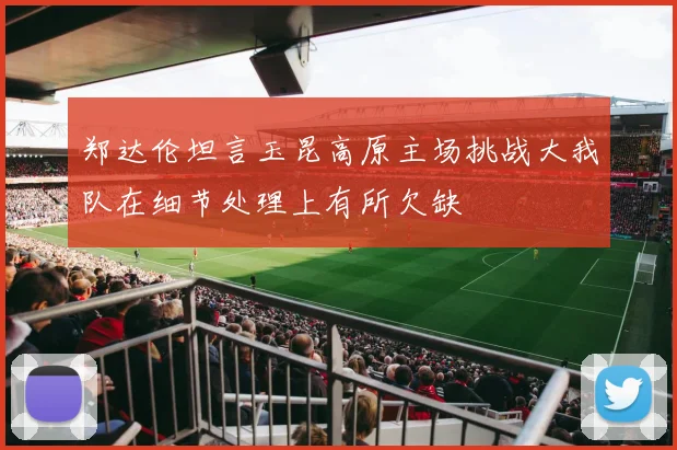 郑达伦坦言玉昆高原主场挑战大我队在细节处理上有所欠缺