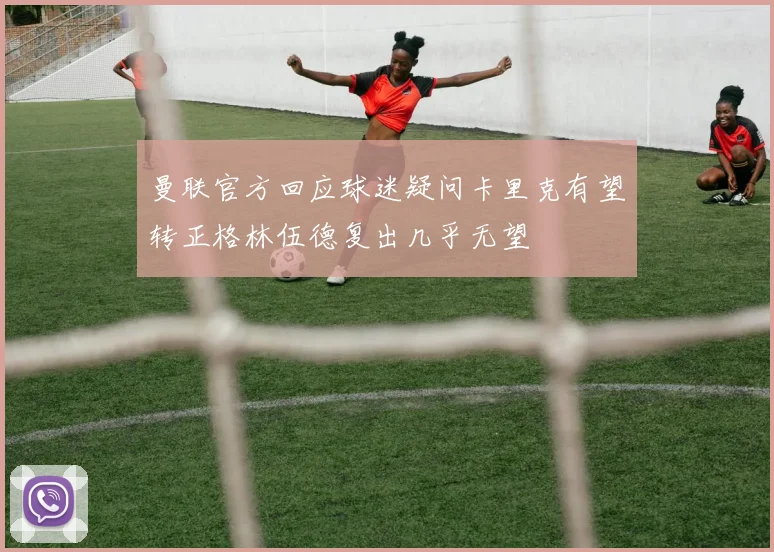 曼联官方回应球迷疑问卡里克有望转正格林伍德复出几乎无望