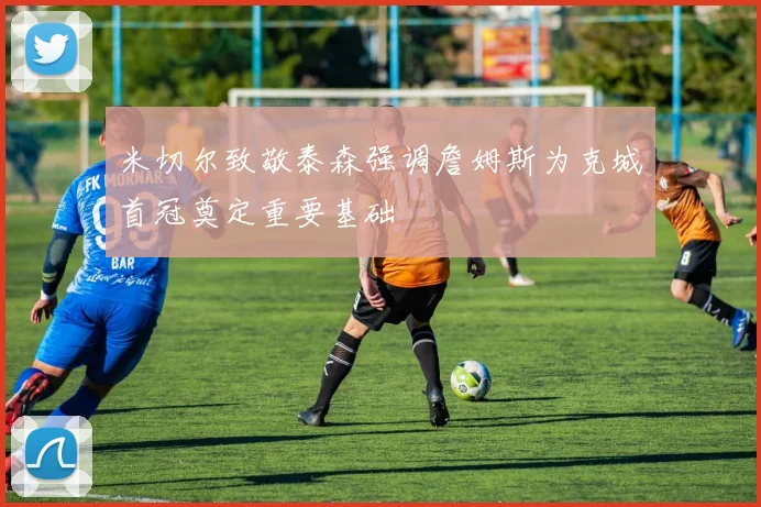 米切尔致敬泰森强调詹姆斯为克城首冠奠定重要基础