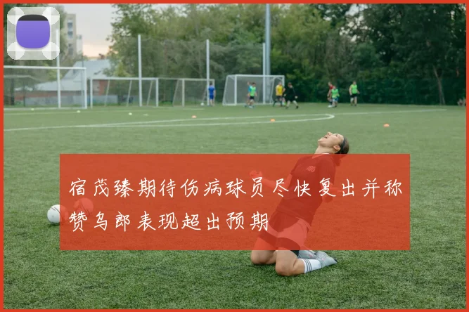 宿茂臻期待伤病球员尽快复出并称赞乌郎表现超出预期