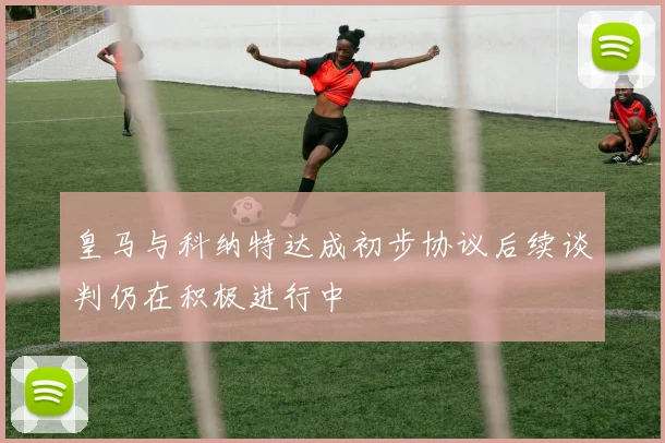 皇马与科纳特达成初步协议后续谈判仍在积极进行中