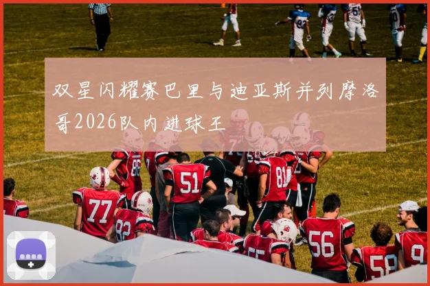 双星闪耀赛巴里与迪亚斯并列摩洛哥2026队内进球王