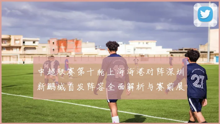 中超联赛第十轮上海海港对阵深圳新鹏城首发阵容全面解析与赛前展望