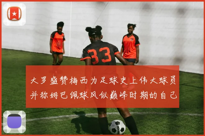 大罗盛赞梅西为足球史上伟大球员并称姆巴佩球风似巅峰时期的自己