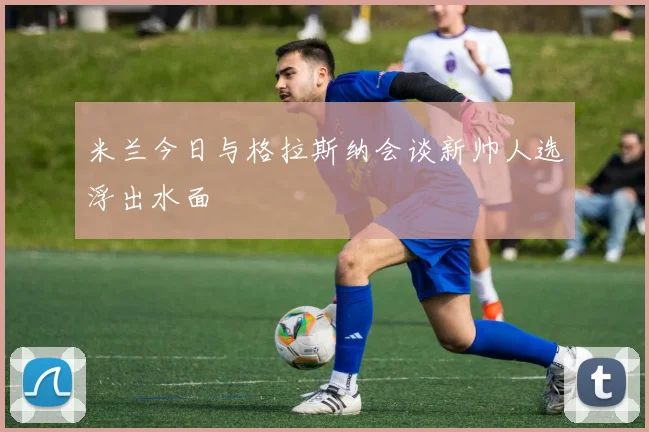 米兰今日与格拉斯纳会谈新帅人选浮出水面