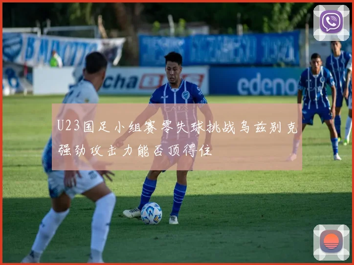 U23国足小组赛零失球挑战乌兹别克强劲攻击力能否顶得住