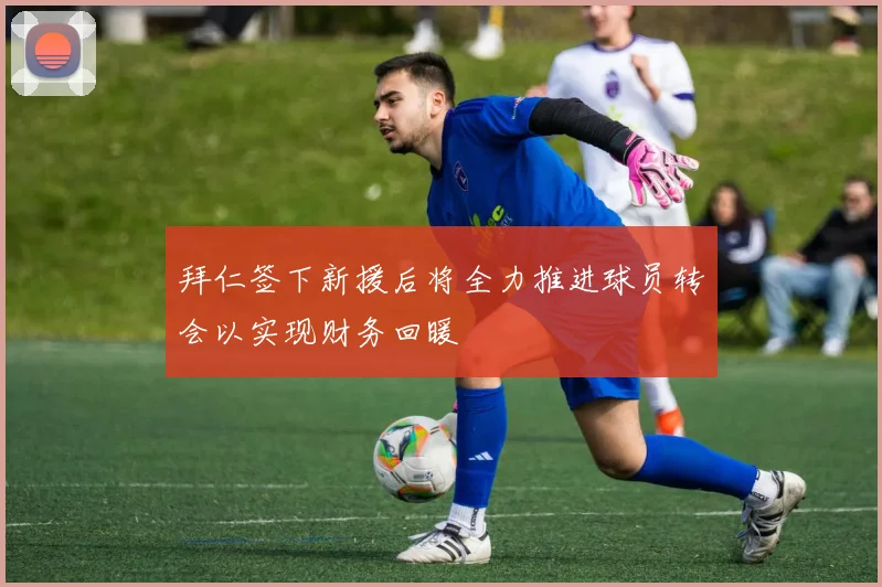 拜仁签下新援后将全力推进球员转会以实现财务回暖