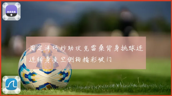 周定洋巧妙助攻克雷桑背身挑球连连转身凌空侧钩精彩破门