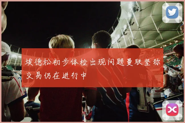 埃德松初步体检出现问题曼联坚称交易仍在进行中